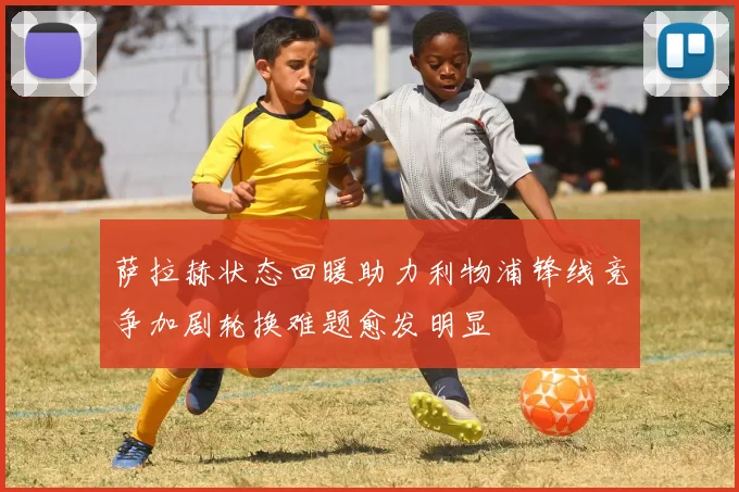 萨拉赫状态回暖助力利物浦锋线竞争加剧轮换难题愈发明显